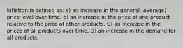 Inflation is defined as: a) an increase in the general (average) price level over time. b) an increase in the price of one product relative to the price of other products. C) an increase in the prices of all products over time. D) an increase in the demand for all products.