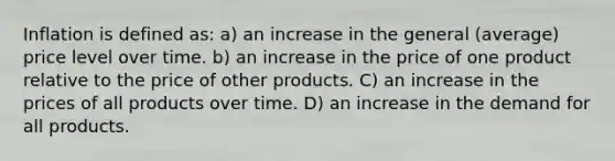 Inflation is defined as: a) an increase in the general (average) price level over time. b) an increase in the price of one product relative to the price of other products. C) an increase in the prices of all products over time. D) an increase in the demand for all products.