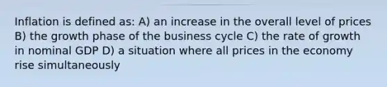 Inflation is defined as: A) an increase in the overall level of prices B) the growth phase of the business cycle C) the rate of growth in nominal GDP D) a situation where all prices in the economy rise simultaneously