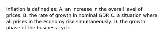 Inflation is defined as: A. an increase in the overall level of prices. B. the rate of growth in nominal GDP. C. a situation where all prices in the economy rise simultaneously. D. the growth phase of the business cycle