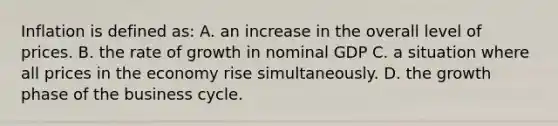 Inflation is defined as: A. an increase in the overall level of prices. B. the rate of growth in nominal GDP C. a situation where all prices in the economy rise simultaneously. D. the growth phase of the business cycle.