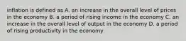 inflation is defined as A. an increase in the overall level of prices in the economy B. a period of rising income in the economy C. an increase in the overall level of output in the economy D. a period of rising productivity in the economy