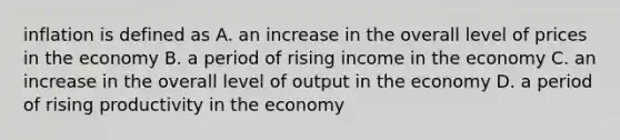 inflation is defined as A. an increase in the overall level of prices in the economy B. a period of rising income in the economy C. an increase in the overall level of output in the economy D. a period of rising productivity in the economy