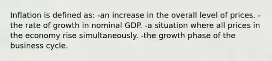 Inflation is defined as: -an increase in the overall level of prices. -the rate of growth in nominal GDP. -a situation where all prices in the economy rise simultaneously. -the growth phase of the business cycle.