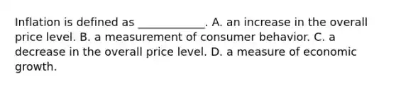 Inflation is defined as​ ____________. A. an increase in the overall price level. B. a measurement of consumer behavior. C. a decrease in the overall price level. D. a measure of economic growth.