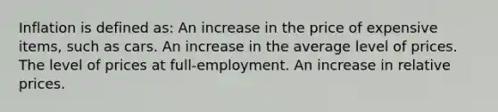 Inflation is defined as: An increase in the price of expensive items, such as cars. An increase in the average level of prices. The level of prices at full-employment. An increase in relative prices.