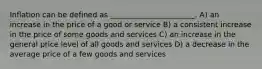 Inflation can be defined as _______________________. A) an increase in the price of a good or service B) a consistent increase in the price of some goods and services C) an increase in the general price level of all goods and services D) a decrease in the average price of a few goods and services