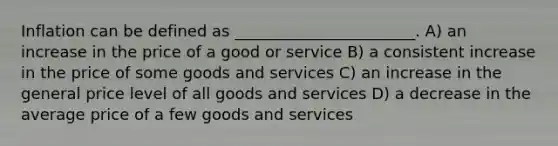 Inflation can be defined as _______________________. A) an increase in the price of a good or service B) a consistent increase in the price of some goods and services C) an increase in the general price level of all goods and services D) a decrease in the average price of a few goods and services