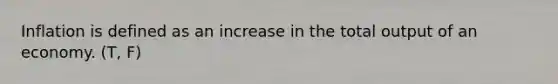 Inflation is defined as an increase in the total output of an economy. (T, F)