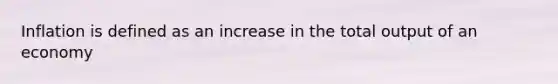 Inflation is defined as an increase in the total output of an economy