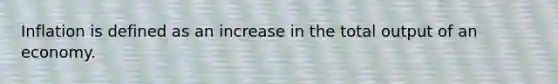 Inflation is defined as an increase in the total output of an economy.