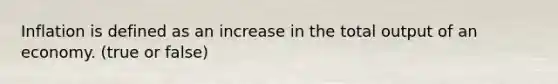 Inflation is defined as an increase in the total output of an economy. (true or false)