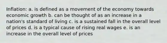 Inflation: a. is defined as a movement of the economy towards economic growth b. can be thought of as an increase in a nation's standard of living c. is a sustained fall in the overall level of prices d. is a typical cause of rising real wages e. is an increase in the overall level of prices