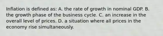 Inflation is defined as: A. the rate of growth in nominal GDP. B. the growth phase of the business cycle. C. an increase in the overall level of prices. D. a situation where all prices in the economy rise simultaneously.