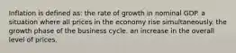 Inflation is defined as: the rate of growth in nominal GDP. a situation where all prices in the economy rise simultaneously. the growth phase of the business cycle. an increase in the overall level of prices.