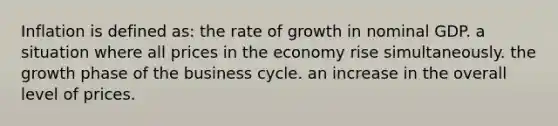 Inflation is defined as: the rate of growth in nominal GDP. a situation where all prices in the economy rise simultaneously. the growth phase of the business cycle. an increase in the overall level of prices.