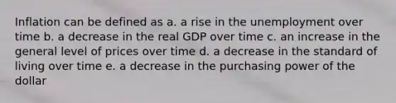 Inflation can be defined as a. a rise in the unemployment over time b. a decrease in the real GDP over time c. an increase in the general level of prices over time d. a decrease in the standard of living over time e. a decrease in the purchasing power of the dollar