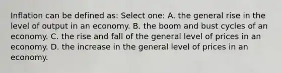 Inflation can be defined as: Select one: A. the general rise in the level of output in an economy. B. the boom and bust cycles of an economy. C. the rise and fall of the general level of prices in an economy. D. the increase in the general level of prices in an economy.