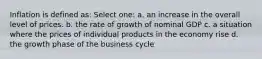 Inflation is defined as: Select one: a. an increase in the overall level of prices. b. the rate of growth of nominal GDP c. a situation where the prices of individual products in the economy rise d. the growth phase of the business cycle