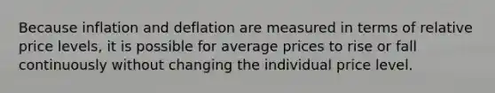 Because inflation and deflation are measured in terms of relative price levels, it is possible for average prices to rise or fall continuously without changing the individual price level.