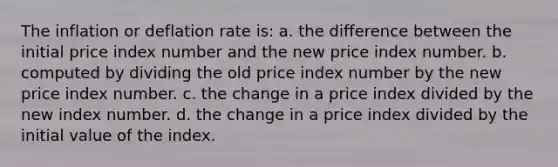 The inflation or deflation rate is: a. the difference between the initial price index number and the new price index number. b. computed by dividing the old price index number by the new price index number. c. the change in a price index divided by the new index number. d. the change in a price index divided by the initial value of the index.