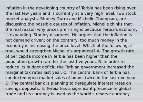 Inflation in the developing country of Terbia has been rising over the last few years and is currently at a very high level. Two stock market​ analysts, Stanley Durro and Michelle​ Thompson, are discussing the possible causes of inflation. Michelle thinks that the real reason why prices are rising is because​ Terbia's economy is expanding. Stanley disagrees. He argues that the inflation is not demand​ driven; on the​ contrary, too much money in the economy is increasing the price level. Which of the​ following, if​ true, would strengthen​ Michelle's argument? A. The growth rate of per capita income in Terbia has been higher than the population growth rate for the last five years. B. In order to reduce its budget​ deficit, the Terbian government increased the marginal tax rates last year. C. The central bank of Terbia has conducted open market sales of bonds twice in the last one year. D. The central bank is planning to deregulate interest rates on savings deposits. E. Terbia has a significant presence in global trade and its currency is used as the​ world's reserve currency.