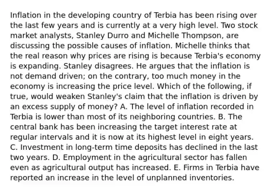 Inflation in the developing country of Terbia has been rising over the last few years and is currently at a very high level. Two stock market​ analysts, Stanley Durro and Michelle​ Thompson, are discussing the possible causes of inflation. Michelle thinks that the real reason why prices are rising is because​ Terbia's economy is expanding. Stanley disagrees. He argues that the inflation is not demand​ driven; on the​ contrary, too much money in the economy is increasing the price level. Which of the​ following, if​ true, would weaken​ Stanley's claim that the inflation is driven by an excess supply of​ money? A. The level of inflation recorded in Terbia is lower than most of its neighboring countries. B. The central bank has been increasing the target interest rate at regular intervals and it is now at its highest level in eight years. C. Investment in​ long-term time deposits has declined in the last two years. D. Employment in the agricultural sector has fallen even as agricultural output has increased. E. Firms in Terbia have reported an increase in the level of unplanned inventories.