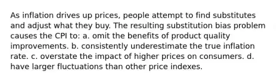 As inflation drives up prices, people attempt to find substitutes and adjust what they buy. The resulting substitution bias problem causes the CPI to: a. omit the benefits of product quality improvements. b. consistently underestimate the true inflation rate. c. overstate the impact of higher prices on consumers. d. have larger fluctuations than other price indexes.