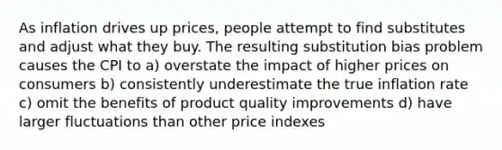 As inflation drives up prices, people attempt to find substitutes and adjust what they buy. The resulting substitution bias problem causes the CPI to a) overstate the impact of higher prices on consumers b) consistently underestimate the true inflation rate c) omit the benefits of product quality improvements d) have larger fluctuations than other price indexes