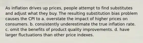 As inflation drives up prices, people attempt to find substitutes and adjust what they buy. The resulting substitution bias problem causes the CPI to a. overstate the impact of higher prices on consumers. b. consistently underestimate the true inflation rate. c. omit the benefits of product quality improvements. d. have larger fluctuations than other price indexes.