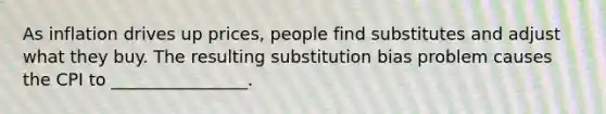 As inflation drives up prices, people find substitutes and adjust what they buy. The resulting substitution bias problem causes the CPI to ________________.