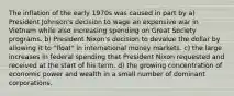 The inflation of the early 1970s was caused in part by a) President Johnson's decision to wage an expensive war in Vietnam while also increasing spending on Great Society programs. b) President Nixon's decision to devalue the dollar by allowing it to "float" in international money markets. c) the large increases in federal spending that President Nixon requested and received at the start of his term. d) the growing concentration of economic power and wealth in a small number of dominant corporations.