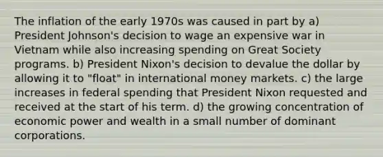 The inflation of the early 1970s was caused in part by a) President Johnson's decision to wage an expensive war in Vietnam while also increasing spending on Great Society programs. b) President Nixon's decision to devalue the dollar by allowing it to "float" in international money markets. c) the large increases in federal spending that President Nixon requested and received at the start of his term. d) the growing concentration of economic power and wealth in a small number of dominant corporations.