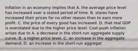 Inflation in an economy implies that A. the average price level has increased over a stated period of time. B. stores have increased their prices for no other reason than to earn more profit. C. the price of every good has increased. D. that real GDP is overstated due to the higher price level. ​Cost-push inflation arises due to A. a decrease in the​ short-run aggregate supply curve. B. a higher price level. C. an increase in the aggregate demand. D. an increase in the​ short-run aggregat