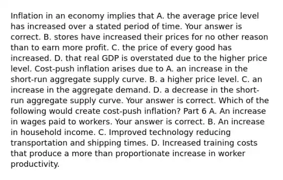 Inflation in an economy implies that A. the average price level has increased over a stated period of time. Your answer is correct. B. stores have increased their prices for no other reason than to earn more profit. C. the price of every good has increased. D. that real GDP is overstated due to the higher price level. ​Cost-push inflation arises due to A. an increase in the​ short-run aggregate supply curve. B. a higher price level. C. an increase in the aggregate demand. D. a decrease in the​ short-run aggregate supply curve. Your answer is correct. Which of the following would create​ cost-push inflation? Part 6 A. An increase in wages paid to workers. Your answer is correct. B. An increase in household income. C. Improved technology reducing transportation and shipping times. D. Increased training costs that produce a more than proportionate increase in worker productivity.