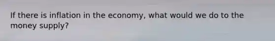 If there is inflation in the economy, what would we do to the money supply?