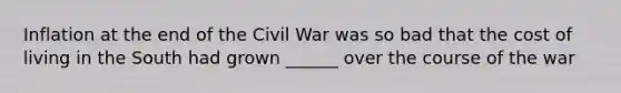 Inflation at the end of the Civil War was so bad that the cost of living in the South had grown ______ over the course of the war