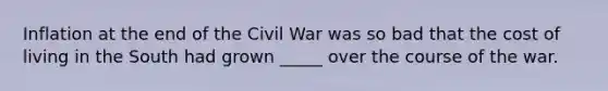 Inflation at the end of the Civil War was so bad that the cost of living in the South had grown _____ over the course of the war.