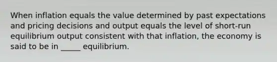 When inflation equals the value determined by past expectations and pricing decisions and output equals the level of short-run equilibrium output consistent with that inflation, the economy is said to be in _____ equilibrium.