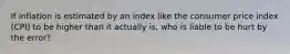 If inflation is estimated by an index like the consumer price index (CPI) to be higher than it actually is, who is liable to be hurt by the error?