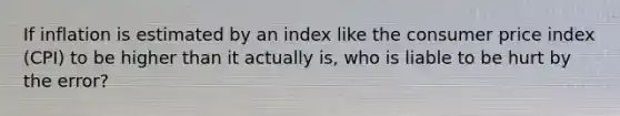 If inflation is estimated by an index like the consumer price index (CPI) to be higher than it actually is, who is liable to be hurt by the error?