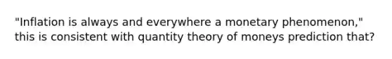 "Inflation is always and everywhere a monetary phenomenon," this is consistent with quantity theory of moneys prediction that?