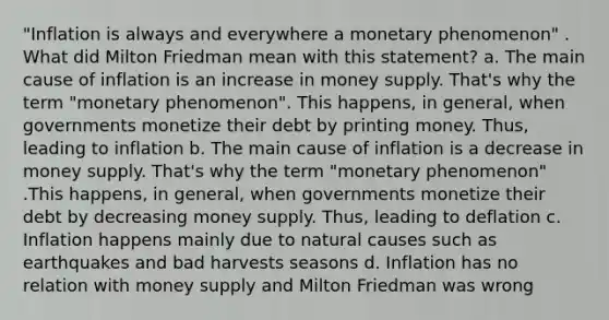 "Inflation is always and everywhere a monetary phenomenon" . What did Milton Friedman mean with this statement? a. The main cause of inflation is an increase in money supply. That's why the term "monetary phenomenon". This happens, in general, when governments monetize their debt by printing money. Thus, leading to inflation b. The main cause of inflation is a decrease in money supply. That's why the term "monetary phenomenon" .This happens, in general, when governments monetize their debt by decreasing money supply. Thus, leading to deflation c. Inflation happens mainly due to natural causes such as earthquakes and bad harvests seasons d. Inflation has no relation with money supply and Milton Friedman was wrong