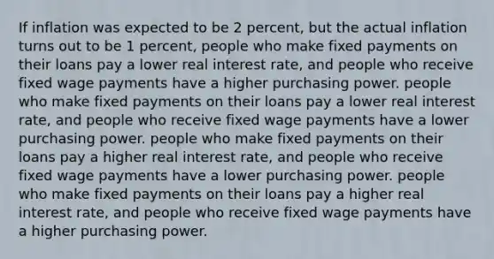 If inflation was expected to be 2 percent, but the actual inflation turns out to be 1 percent, people who make fixed payments on their loans pay a lower real interest rate, and people who receive fixed wage payments have a higher purchasing power. people who make fixed payments on their loans pay a lower real interest rate, and people who receive fixed wage payments have a lower purchasing power. people who make fixed payments on their loans pay a higher real interest rate, and people who receive fixed wage payments have a lower purchasing power. people who make fixed payments on their loans pay a higher real interest rate, and people who receive fixed wage payments have a higher purchasing power.