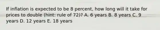 If inflation is expected to be 8 percent, how long will it take for prices to double (hint: rule of 72)? A. 6 years B. 8 years C. 9 years D. 12 years E. 18 years