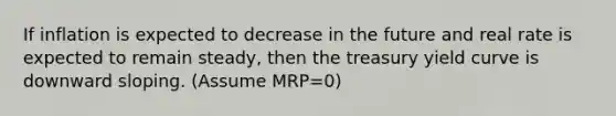 If inflation is expected to decrease in the future and real rate is expected to remain steady, then the treasury yield curve is downward sloping. (Assume MRP=0)