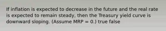 If inflation is expected to decrease in the future and the real rate is expected to remain steady, then the Treasury yield curve is downward sloping. (Assume MRP = 0.) true false