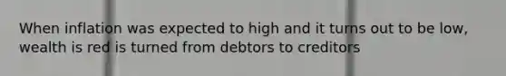 When inflation was expected to high and it turns out to be low, wealth is red is turned from debtors to creditors