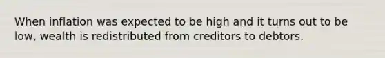 When inflation was expected to be high and it turns out to be low, wealth is redistributed from creditors to debtors.