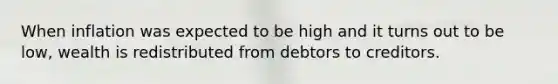 When inflation was expected to be high and it turns out to be low, wealth is redistributed from debtors to creditors.